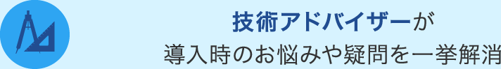 技術アドバイザーが 導入時のお悩みや疑問を一挙解消