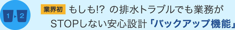 業界初 もしも!? の排水トラブルでも業務がSTOPしない安心設計「バックアップ機能」