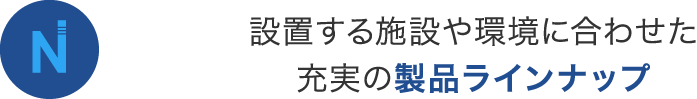 設置する施設や環境に合わせた 充実の製品ラインナップ