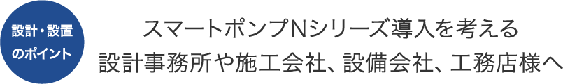 設計・設置のポイント スマートポンプNシリーズ導入を考える設計事務所や施工会社、設備会社、工務店様へ